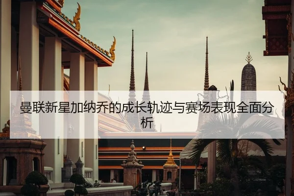 曼联新星加纳乔的成长轨迹与赛场表现全面分析